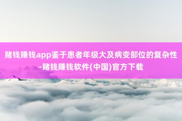 赌钱赚钱app鉴于患者年级大及病变部位的复杂性-赌钱赚钱软件(中国)官方下载