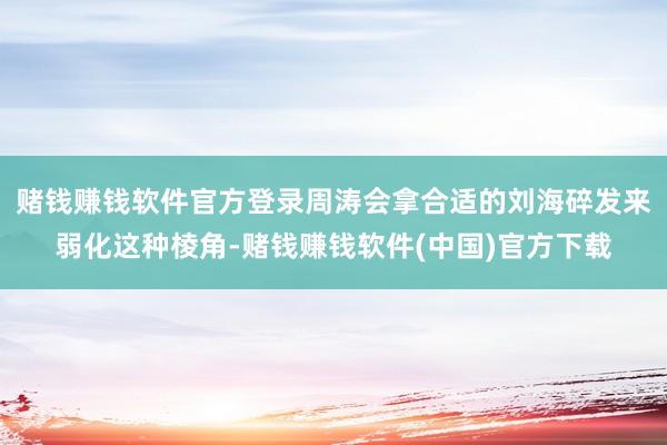 赌钱赚钱软件官方登录周涛会拿合适的刘海碎发来弱化这种棱角-赌钱赚钱软件(中国)官方下载