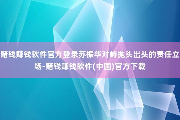 赌钱赚钱软件官方登录苏振华对峙抛头出头的责任立场-赌钱赚钱软件(中国)官方下载