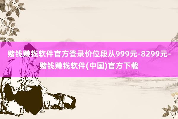 赌钱赚钱软件官方登录价位段从999元-8299元-赌钱赚钱软件(中国)官方下载