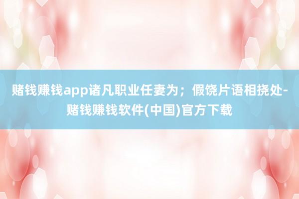赌钱赚钱app诸凡职业任妻为；假饶片语相挠处-赌钱赚钱软件(中国)官方下载