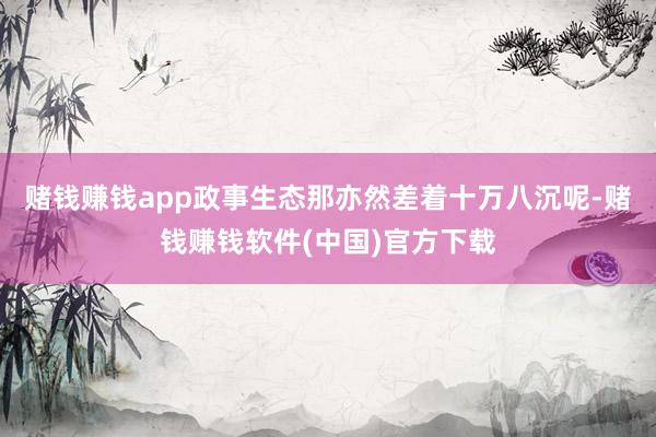 赌钱赚钱app政事生态那亦然差着十万八沉呢-赌钱赚钱软件(中国)官方下载