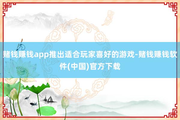 赌钱赚钱app推出适合玩家喜好的游戏-赌钱赚钱软件(中国)官方下载