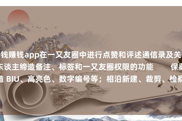 赌钱赚钱app在一又友圈中进行点赞和评述通信录及关系东谈主解决：新增关系东谈主缔造备注、标签和一又友圈权限的功能        保藏 / 札记：相沿插入文献、缔造 BIU、高亮色、数字编号等；相沿新建