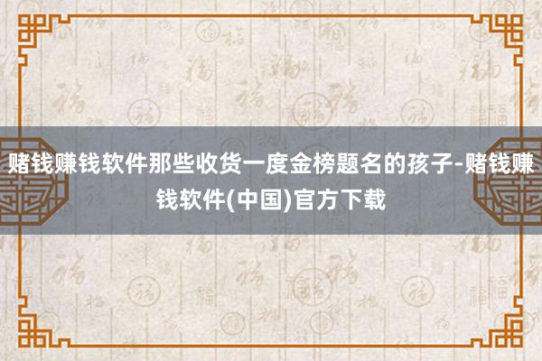 赌钱赚钱软件那些收货一度金榜题名的孩子-赌钱赚钱软件(中国)官方下载