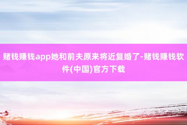 赌钱赚钱app她和前夫原来将近复婚了-赌钱赚钱软件(中国)官方下载