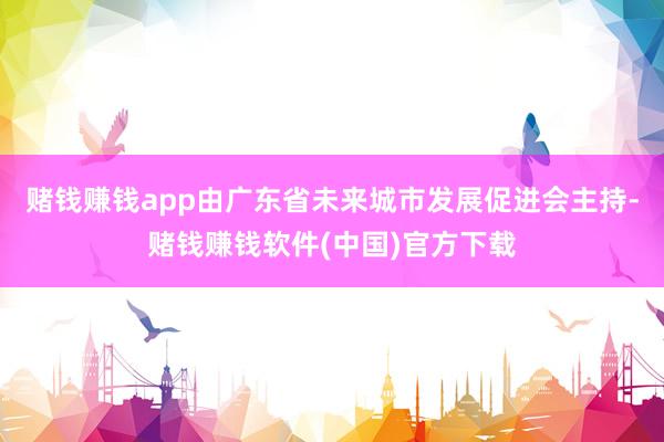 赌钱赚钱app由广东省未来城市发展促进会主持-赌钱赚钱软件(中国)官方下载