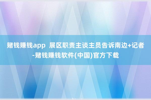 赌钱赚钱app  展区职责主谈主员告诉南边+记者-赌钱赚钱软件(中国)官方下载