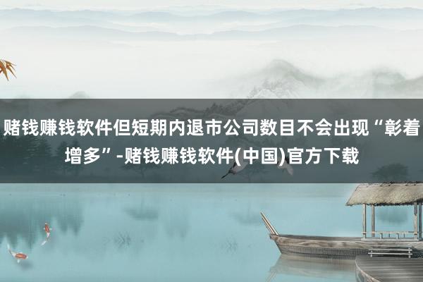 赌钱赚钱软件但短期内退市公司数目不会出现“彰着增多”-赌钱赚钱软件(中国)官方下载