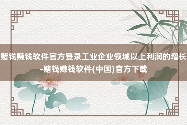 赌钱赚钱软件官方登录工业企业领域以上利润的增长-赌钱赚钱软件(中国)官方下载