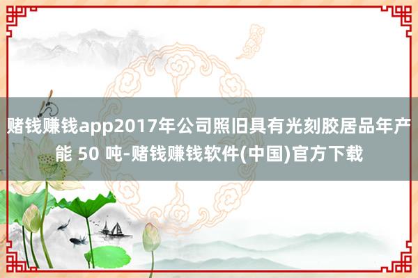 赌钱赚钱app2017年公司照旧具有光刻胶居品年产能 50 吨-赌钱赚钱软件(中国)官方下载