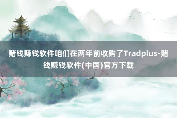 赌钱赚钱软件咱们在两年前收购了Tradplus-赌钱赚钱软件(中国)官方下载