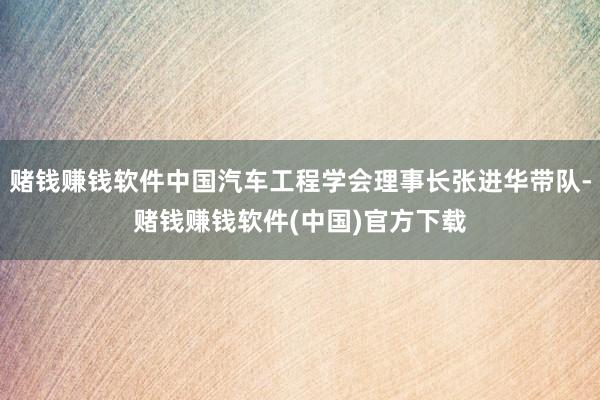 赌钱赚钱软件中国汽车工程学会理事长张进华带队-赌钱赚钱软件(中国)官方下载