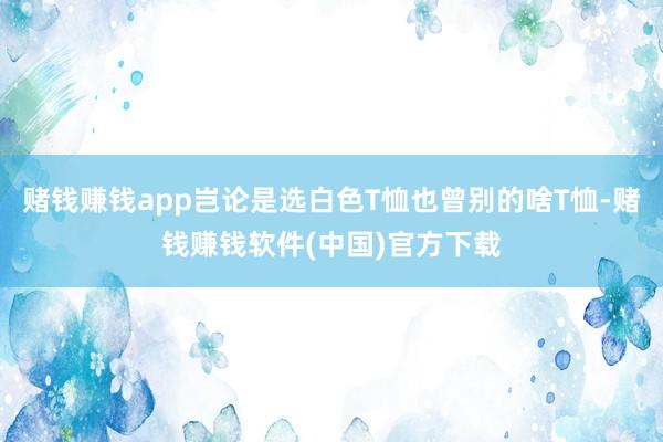 赌钱赚钱app岂论是选白色T恤也曾别的啥T恤-赌钱赚钱软件(中国)官方下载