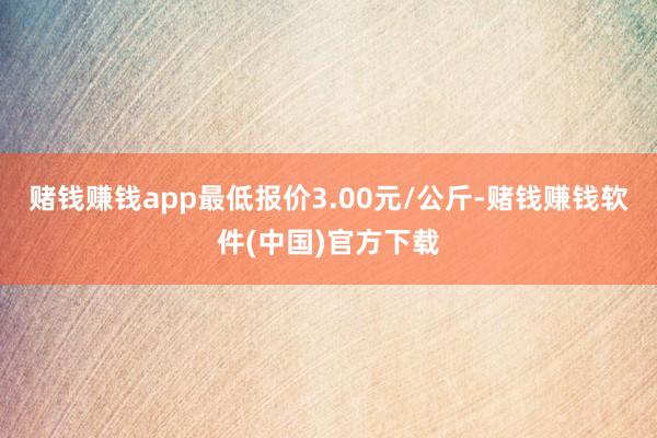 赌钱赚钱app最低报价3.00元/公斤-赌钱赚钱软件(中国)官方下载