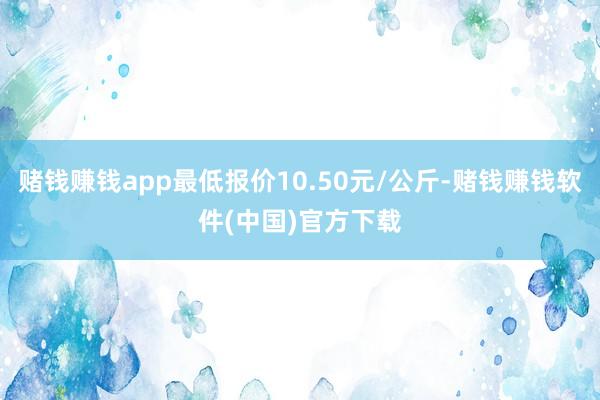 赌钱赚钱app最低报价10.50元/公斤-赌钱赚钱软件(中国)官方下载