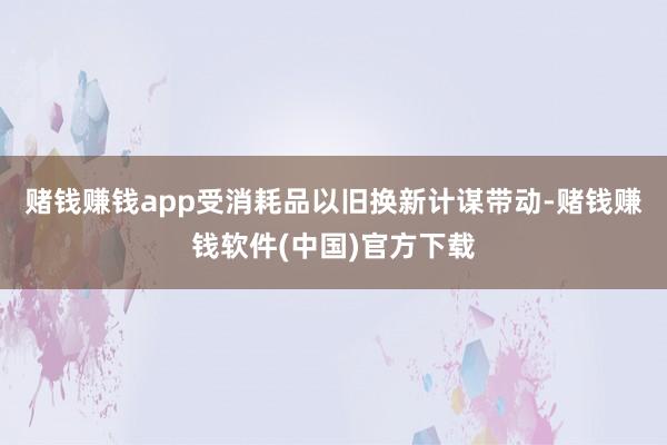 赌钱赚钱app受消耗品以旧换新计谋带动-赌钱赚钱软件(中国)官方下载