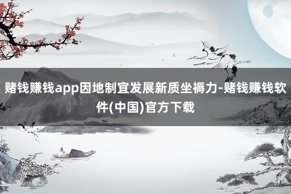 赌钱赚钱app因地制宜发展新质坐褥力-赌钱赚钱软件(中国)官方下载