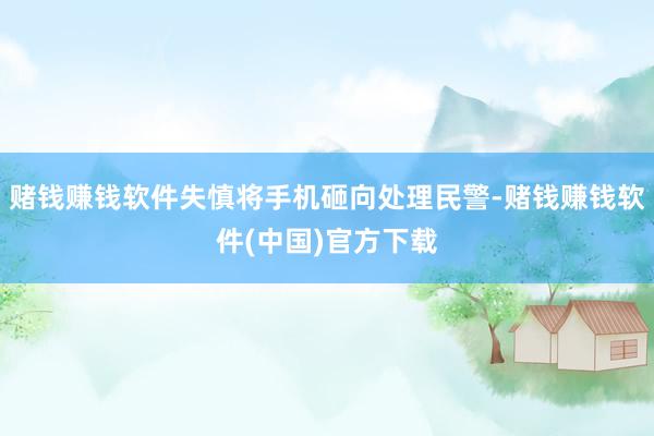 赌钱赚钱软件失慎将手机砸向处理民警-赌钱赚钱软件(中国)官方下载