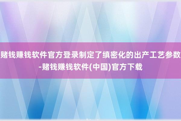 赌钱赚钱软件官方登录制定了缜密化的出产工艺参数-赌钱赚钱软件(中国)官方下载