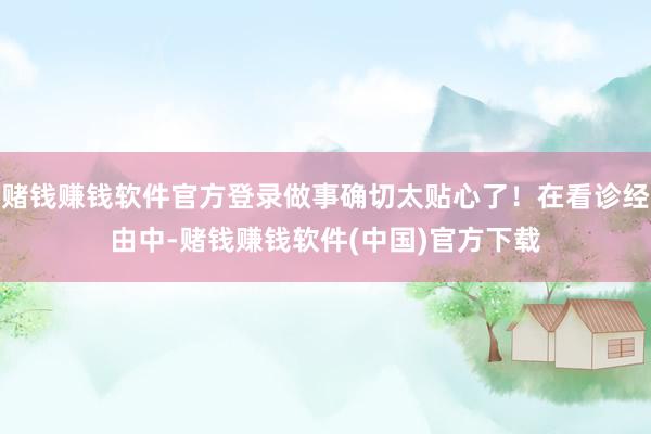 赌钱赚钱软件官方登录做事确切太贴心了！在看诊经由中-赌钱赚钱软件(中国)官方下载