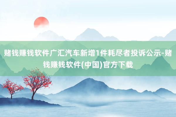 赌钱赚钱软件广汇汽车新增1件耗尽者投诉公示-赌钱赚钱软件(中国)官方下载