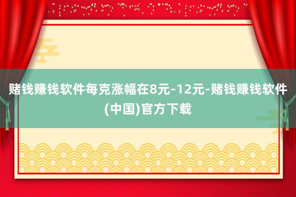 赌钱赚钱软件每克涨幅在8元-12元-赌钱赚钱软件(中国)官方下载