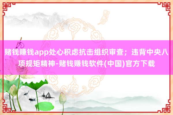 赌钱赚钱app处心积虑抗击组织审查；违背中央八项规矩精神-赌钱赚钱软件(中国)官方下载