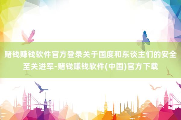 赌钱赚钱软件官方登录关于国度和东谈主们的安全至关进军-赌钱赚钱软件(中国)官方下载