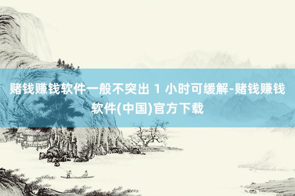 赌钱赚钱软件一般不突出 1 小时可缓解-赌钱赚钱软件(中国)官方下载