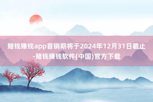 赌钱赚钱app首销期将于2024年12月31日截止-赌钱赚钱软件(中国)官方下载