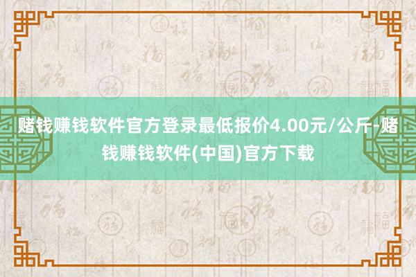 赌钱赚钱软件官方登录最低报价4.00元/公斤-赌钱赚钱软件(中国)官方下载