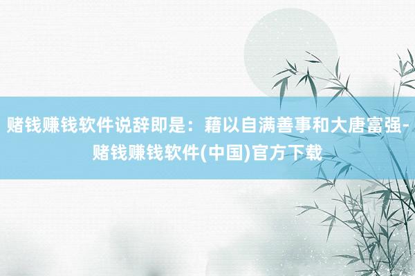 赌钱赚钱软件说辞即是：藉以自满善事和大唐富强-赌钱赚钱软件(中国)官方下载
