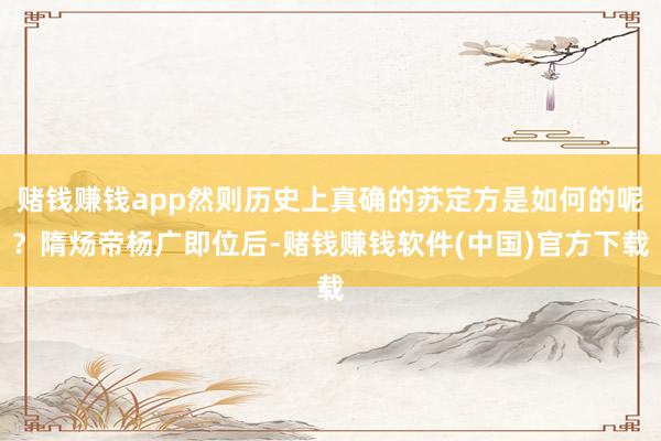 赌钱赚钱app然则历史上真确的苏定方是如何的呢？隋炀帝杨广即位后-赌钱赚钱软件(中国)官方下载