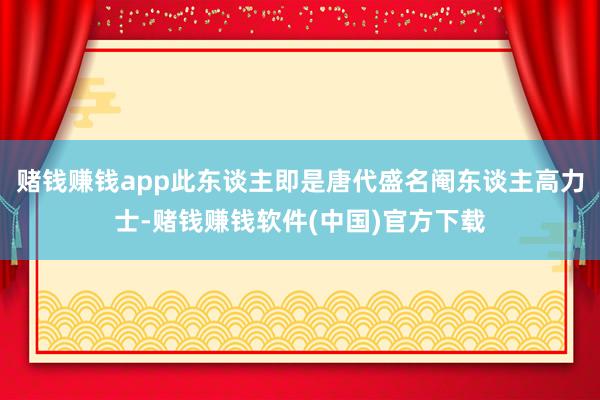 赌钱赚钱app此东谈主即是唐代盛名阉东谈主高力士-赌钱赚钱软件(中国)官方下载