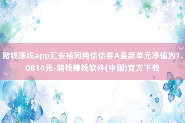 赌钱赚钱app汇安裕同纯债债券A最新单元净值为1.0814元-赌钱赚钱软件(中国)官方下载