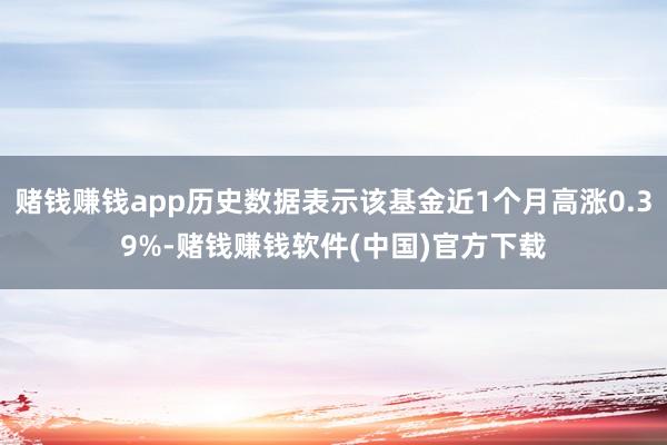 赌钱赚钱app历史数据表示该基金近1个月高涨0.39%-赌钱赚钱软件(中国)官方下载