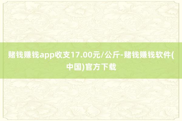 赌钱赚钱app收支17.00元/公斤-赌钱赚钱软件(中国)官方下载