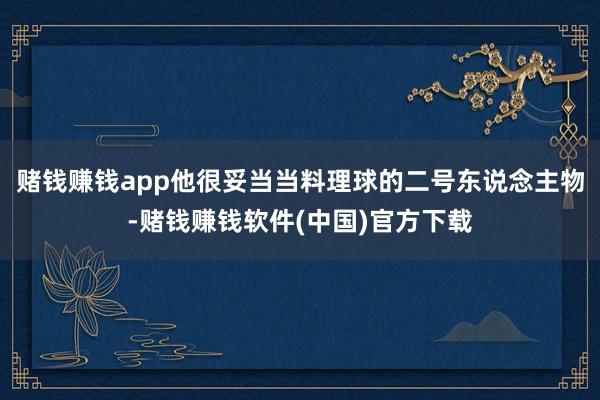 赌钱赚钱app他很妥当当料理球的二号东说念主物-赌钱赚钱软件(中国)官方下载