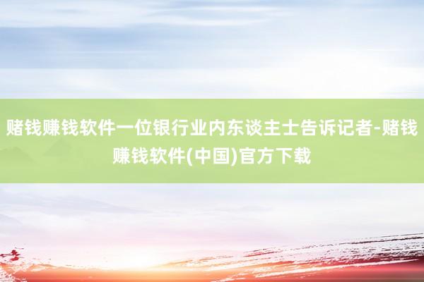 赌钱赚钱软件一位银行业内东谈主士告诉记者-赌钱赚钱软件(中国)官方下载