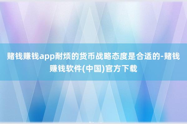赌钱赚钱app耐烦的货币战略态度是合适的-赌钱赚钱软件(中国)官方下载