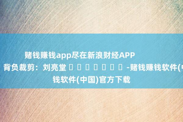 赌钱赚钱app尽在新浪财经APP            						背负裁剪：刘亮堂 							-赌钱赚钱软件(中国)官方下载