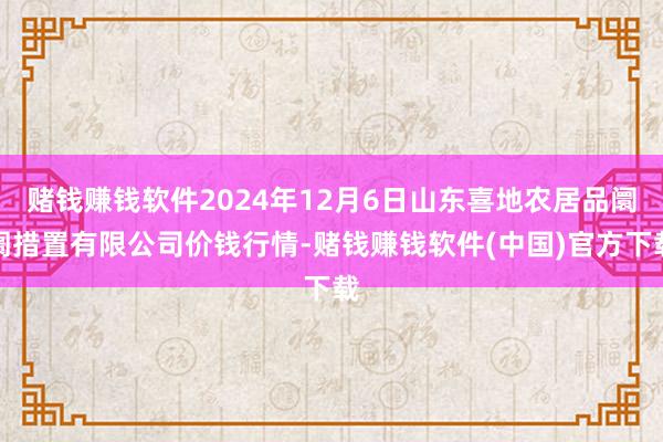 赌钱赚钱软件2024年12月6日山东喜地农居品阛阓措置有限公司价钱行情-赌钱赚钱软件(中国)官方下载