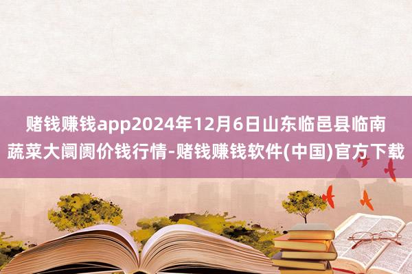 赌钱赚钱app2024年12月6日山东临邑县临南蔬菜大阛阓价钱行情-赌钱赚钱软件(中国)官方下载