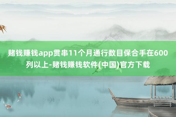赌钱赚钱app贯串11个月通行数目保合手在600列以上-赌钱赚钱软件(中国)官方下载