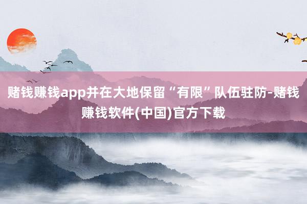赌钱赚钱app并在大地保留“有限”队伍驻防-赌钱赚钱软件(中国)官方下载