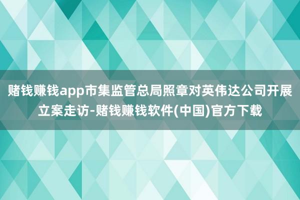 赌钱赚钱app市集监管总局照章对英伟达公司开展立案走访-赌钱赚钱软件(中国)官方下载