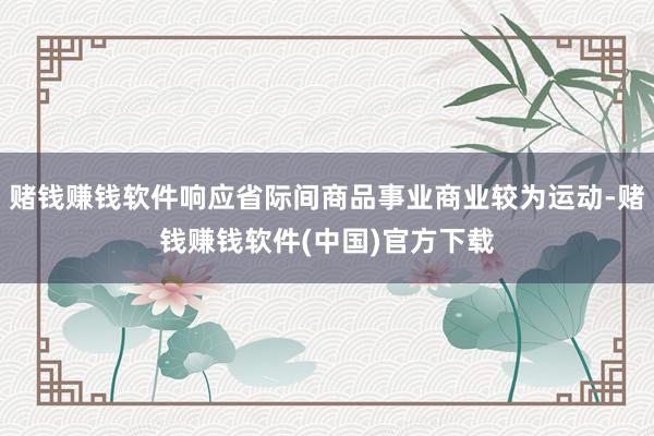 赌钱赚钱软件响应省际间商品事业商业较为运动-赌钱赚钱软件(中国)官方下载