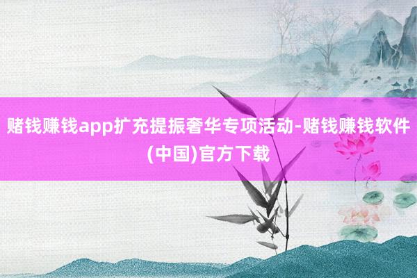 赌钱赚钱app扩充提振奢华专项活动-赌钱赚钱软件(中国)官方下载