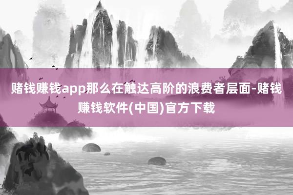 赌钱赚钱app那么在触达高阶的浪费者层面-赌钱赚钱软件(中国)官方下载